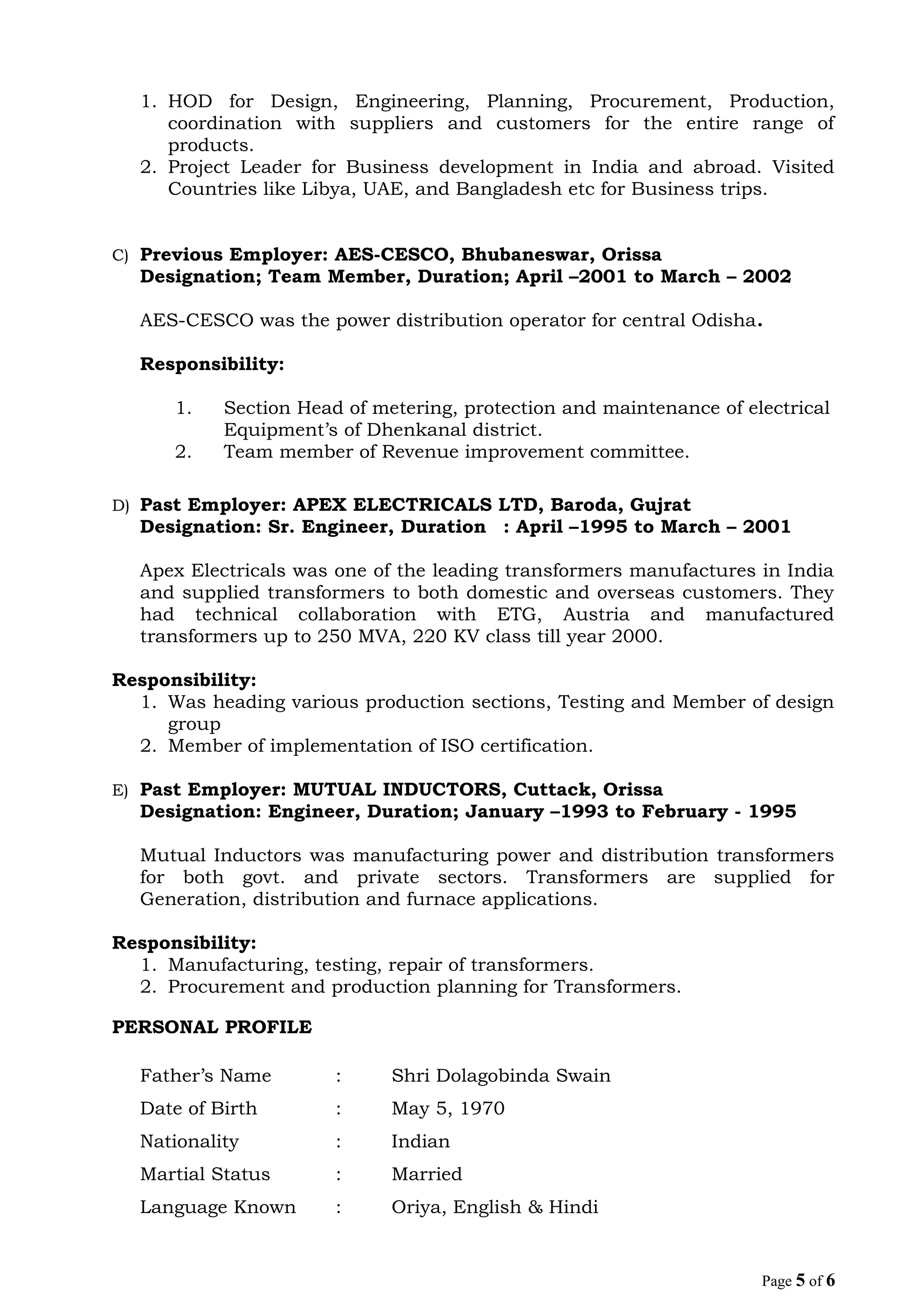 1. HOD for Design, Engineering, Planning, Procurement, Production,
coordination with suppliers and customers for the entire range of
products.
2. Project Leader for Business development in India and abroad. Visited
Countries like Libya, UAE, and Bangladesh etc for Business trips.
C) Previous Employer: AES-CESCO, Bhubaneswar, Orissa
Designation; Team Member, Duration; April –2001 to March – 2002
AES-CESCO was the power distribution operator for central Odisha.
Responsibility:
1. Section Head of metering, protection and maintenance of electrical
Equipment’s of Dhenkanal district.
2. Team member of Revenue improvement committee.
D) Past Employer: APEX ELECTRICALS LTD, Baroda, Gujrat
Designation: Sr. Engineer, Duration : April –1995 to March – 2001
Apex Electricals was one of the leading transformers manufactures in India
and supplied transformers to both domestic and overseas customers. They
had technical collaboration with ETG, Austria and manufactured
transformers up to 250 MVA, 220 KV class till year 2000.
Responsibility:
1. Was heading various production sections, Testing and Member of design
group
2. Member of implementation of ISO certification.
E) Past Employer: MUTUAL INDUCTORS, Cuttack, Orissa
Designation: Engineer, Duration; January –1993 to February - 1995
Mutual Inductors was manufacturing power and distribution transformers
for both govt. and private sectors. Transformers are supplied for
Generation, distribution and furnace applications.
Responsibility:
1. Manufacturing, testing, repair of transformers.
2. Procurement and production planning for Transformers.
PERSONAL PROFILE
Father’s Name : Shri Dolagobinda Swain
Date of Birth : May 5, 1970
Nationality : Indian
Martial Status : Married
Language Known : Oriya, English & Hindi
Page 5 of 6
 
