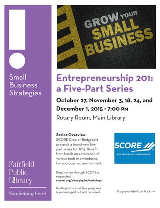 Small
Business
Strategies
Entrepreneurship 201:
a Five-Part Series
October 27, November 3, 18, 24, and
December 1, 2015 • 7:00 pm
Rotary Room, Main Library
Series Overview
SCORE Greater Bridgeport
presents a brand-new five-
part series for 2015. Benefit
from hands on application of
various tools in a mentored,
fun and coached environment.
Registration through SCORE is
requested:
scorect.org/index.php/en/workshops
Participation in all five programs
is encouraged but not required.
We encourage you to bring a laptop or
tablet to access exercises online during
Program details on back >>>
 
