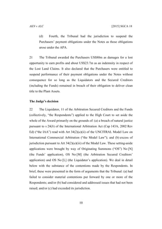 AKN v ALC [2015] SGCA 18
10
(d) Fourth, the Tribunal had the jurisdiction to suspend the
Purchasers’ payment obligations under the Notes as those obligations
arose under the APA.
21 The Tribunal awarded the Purchasers US$80m as damages for a lost
opportunity to earn profits and about US$23.7m as an indemnity in respect of
the Lost Land Claims. It also declared that the Purchasers were entitled to
suspend performance of their payment obligations under the Notes without
consequence for so long as the Liquidators and the Secured Creditors
(including the Funds) remained in breach of their obligation to deliver clean
title to the Plant Assets.
The Judge’s decision
22 The Liquidator, 11 of the Arbitration Secured Creditors and the Funds
(collectively, “the Respondents”) applied to the High Court to set aside the
whole of the Award primarily on the grounds of: (a) a breach of natural justice
pursuant to s 24(b) of the International Arbitration Act (Cap 143A, 2002 Rev
Ed) (“the IAA”) read with Art 34(2)(a)(ii) of the UNCITRAL Model Law on
International Commercial Arbitration (“the Model Law”); and (b) excess of
jurisdiction pursuant to Art 34(2)(a)(iii) of the Model Law. These setting-aside
applications were brought by way of Originating Summons (“OS”) No [N]
(the Funds’ application), OS No [M] (the Arbitration Secured Creditors’
application) and OS No [L] (the Liquidator’s application). We deal in detail
below with the substance of the contentions made by the Respondents. In
brief, these were presented in the form of arguments that the Tribunal: (a) had
failed to consider material contentions put forward by one or more of the
Respondents; and/or (b) had considered and addressed issues that had not been
raised; and/or (c) had exceeded its jurisdiction.
 