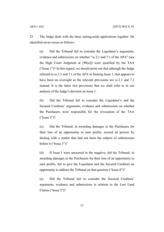 AKN v ALC [2015] SGCA 18
11
23 The Judge dealt with the three setting-aside applications together. He
identified seven issues as follows:
(a) Did the Tribunal fail to consider the Liquidator’s arguments,
evidence and submissions on whether “ss 2.1 and 7.1 of the APA” (see
the High Court Judgment at [90(a)]) were qualified by the TAA
(“Issue 1”)? In this regard, we should point out that although the Judge
referred to ss 2.1 and 7.1 of the APA in framing Issue 1, that appears to
have been an oversight as the relevant provisions are ss 2.1 and 7.2
instead. It is the latter two provisions that we shall refer to in our
analysis of the Judge’s decision on Issue 1.
(b) Did the Tribunal fail to consider the Liquidator’s and the
Secured Creditors’ arguments, evidence and submissions on whether
the Purchasers were responsible for the revocation of the TAA
(“Issue 2”)?
(c) Did the Tribunal, in awarding damages to the Purchasers for
their loss of an opportunity to earn profits, exceed its powers by
dealing with a matter that had not been the subject of submissions
before it (“Issue 3”)?
(d) If Issue 3 were answered in the negative, did the Tribunal, in
awarding damages to the Purchasers for their loss of an opportunity to
earn profits, fail to give the Liquidator and the Secured Creditors an
opportunity to address the Tribunal on that question (“Issue 4”)?
(e) Did the Tribunal fail to consider the Secured Creditors’
arguments, evidence and submissions in relation to the Lost Land
Claims (“Issue 5”)?
 