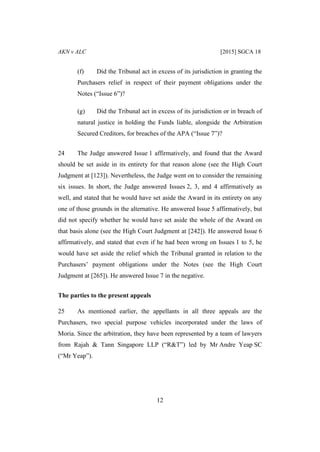 AKN v ALC [2015] SGCA 18
12
(f) Did the Tribunal act in excess of its jurisdiction in granting the
Purchasers relief in respect of their payment obligations under the
Notes (“Issue 6”)?
(g) Did the Tribunal act in excess of its jurisdiction or in breach of
natural justice in holding the Funds liable, alongside the Arbitration
Secured Creditors, for breaches of the APA (“Issue 7”)?
24 The Judge answered Issue 1 affirmatively, and found that the Award
should be set aside in its entirety for that reason alone (see the High Court
Judgment at [123]). Nevertheless, the Judge went on to consider the remaining
six issues. In short, the Judge answered Issues 2, 3, and 4 affirmatively as
well, and stated that he would have set aside the Award in its entirety on any
one of those grounds in the alternative. He answered Issue 5 affirmatively, but
did not specify whether he would have set aside the whole of the Award on
that basis alone (see the High Court Judgment at [242]). He answered Issue 6
affirmatively, and stated that even if he had been wrong on Issues 1 to 5, he
would have set aside the relief which the Tribunal granted in relation to the
Purchasers’ payment obligations under the Notes (see the High Court
Judgment at [265]). He answered Issue 7 in the negative.
The parties to the present appeals
25 As mentioned earlier, the appellants in all three appeals are the
Purchasers, two special purpose vehicles incorporated under the laws of
Moria. Since the arbitration, they have been represented by a team of lawyers
from Rajah & Tann Singapore LLP (“R&T”) led by Mr Andre Yeap SC
(“Mr Yeap”).
 