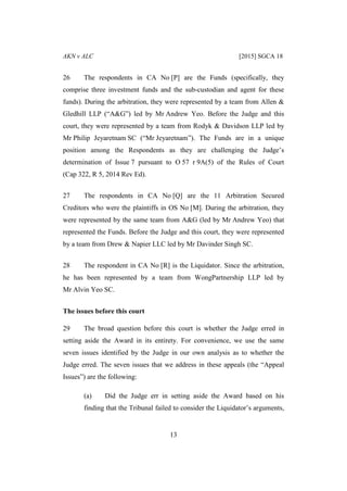 AKN v ALC [2015] SGCA 18
13
26 The respondents in CA No [P] are the Funds (specifically, they
comprise three investment funds and the sub-custodian and agent for these
funds). During the arbitration, they were represented by a team from Allen &
Gledhill LLP (“A&G”) led by Mr Andrew Yeo. Before the Judge and this
court, they were represented by a team from Rodyk & Davidson LLP led by
Mr Philip Jeyaretnam SC (“Mr Jeyaretnam”). The Funds are in a unique
position among the Respondents as they are challenging the Judge’s
determination of Issue 7 pursuant to O 57 r 9A(5) of the Rules of Court
(Cap 322, R 5, 2014 Rev Ed).
27 The respondents in CA No [Q] are the 11 Arbitration Secured
Creditors who were the plaintiffs in OS No [M]. During the arbitration, they
were represented by the same team from A&G (led by Mr Andrew Yeo) that
represented the Funds. Before the Judge and this court, they were represented
by a team from Drew & Napier LLC led by Mr Davinder Singh SC.
28 The respondent in CA No [R] is the Liquidator. Since the arbitration,
he has been represented by a team from WongPartnership LLP led by
Mr Alvin Yeo SC.
The issues before this court
29 The broad question before this court is whether the Judge erred in
setting aside the Award in its entirety. For convenience, we use the same
seven issues identified by the Judge in our own analysis as to whether the
Judge erred. The seven issues that we address in these appeals (the “Appeal
Issues”) are the following:
(a) Did the Judge err in setting aside the Award based on his
finding that the Tribunal failed to consider the Liquidator’s arguments,
 
