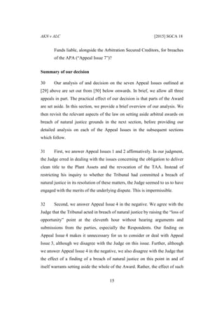 AKN v ALC [2015] SGCA 18
15
Funds liable, alongside the Arbitration Secured Creditors, for breaches
of the APA (“Appeal Issue 7”)?
Summary of our decision
30 Our analysis of and decision on the seven Appeal Issues outlined at
[29] above are set out from [50] below onwards. In brief, we allow all three
appeals in part. The practical effect of our decision is that parts of the Award
are set aside. In this section, we provide a brief overview of our analysis. We
then revisit the relevant aspects of the law on setting aside arbitral awards on
breach of natural justice grounds in the next section, before providing our
detailed analysis on each of the Appeal Issues in the subsequent sections
which follow.
31 First, we answer Appeal Issues 1 and 2 affirmatively. In our judgment,
the Judge erred in dealing with the issues concerning the obligation to deliver
clean title to the Plant Assets and the revocation of the TAA. Instead of
restricting his inquiry to whether the Tribunal had committed a breach of
natural justice in its resolution of these matters, the Judge seemed to us to have
engaged with the merits of the underlying dispute. This is impermissible.
32 Second, we answer Appeal Issue 4 in the negative. We agree with the
Judge that the Tribunal acted in breach of natural justice by raising the “loss of
opportunity” point at the eleventh hour without hearing arguments and
submissions from the parties, especially the Respondents. Our finding on
Appeal Issue 4 makes it unnecessary for us to consider or deal with Appeal
Issue 3, although we disagree with the Judge on this issue. Further, although
we answer Appeal Issue 4 in the negative, we also disagree with the Judge that
the effect of a finding of a breach of natural justice on this point in and of
itself warrants setting aside the whole of the Award. Rather, the effect of such
 