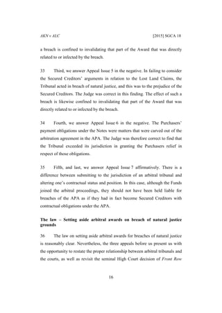 AKN v ALC [2015] SGCA 18
16
a breach is confined to invalidating that part of the Award that was directly
related to or infected by the breach.
33 Third, we answer Appeal Issue 5 in the negative. In failing to consider
the Secured Creditors’ arguments in relation to the Lost Land Claims, the
Tribunal acted in breach of natural justice, and this was to the prejudice of the
Secured Creditors. The Judge was correct in this finding. The effect of such a
breach is likewise confined to invalidating that part of the Award that was
directly related to or infected by the breach.
34 Fourth, we answer Appeal Issue 6 in the negative. The Purchasers’
payment obligations under the Notes were matters that were carved out of the
arbitration agreement in the APA. The Judge was therefore correct to find that
the Tribunal exceeded its jurisdiction in granting the Purchasers relief in
respect of those obligations.
35 Fifth, and last, we answer Appeal Issue 7 affirmatively. There is a
difference between submitting to the jurisdiction of an arbitral tribunal and
altering one’s contractual status and position. In this case, although the Funds
joined the arbitral proceedings, they should not have been held liable for
breaches of the APA as if they had in fact become Secured Creditors with
contractual obligations under the APA.
The law – Setting aside arbitral awards on breach of natural justice
grounds
36 The law on setting aside arbitral awards for breaches of natural justice
is reasonably clear. Nevertheless, the three appeals before us present us with
the opportunity to restate the proper relationship between arbitral tribunals and
the courts, as well as revisit the seminal High Court decision of Front Row
 