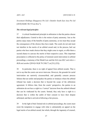 AKN v ALC [2015] SGCA 18
17
Investment Holdings (Singapore) Pte Ltd v Daimler South East Asia Pte Ltd
[2010] SGHC 80 (“Front Row”).
The relevant legal principles
37 A critical foundational principle in arbitration is that the parties choose
their adjudicators. Central to this is the notion of party autonomy. Just as the
parties enjoy many of the benefits of party autonomy, so too must they accept
the consequences of the choices they have made. The courts do not and must
not interfere in the merits of an arbitral award and, in the process, bail out
parties who have made choices that they might come to regret, or offer them a
second chance to canvass the merits of their respective cases. This important
proscription is reflected in the policy of minimal curial intervention in arbitral
proceedings, a mainstay of the Model Law and the IAA (see BLC and others v
BLB and another [2014] 4 SLR 79 (“BLC”) at [51]–[53]).
38 In particular, there is no right of appeal from arbitral awards. That is
not to say that the courts can never intervene. However, the grounds for curial
intervention are narrowly circumscribed, and generally concern process
failures that are unfair and prejudice the parties or instances where the arbitral
tribunal has made a decision that is beyond the scope of the arbitration
agreement. It follows that, from the courts’ perspective, the parties to an
arbitration do not have a right to a “correct” decision from the arbitral tribunal
that can be vindicated by the courts. Instead, they only have a right to a
decision that is within the ambit of their consent to have their dispute
arbitrated, and that is arrived at following a fair process.
39 In the light of their limited role in arbitral proceedings, the courts must
resist the temptation to engage with what is substantially an appeal on the
legal merits of an arbitral award, but which, through the ingenuity of counsel,
 
