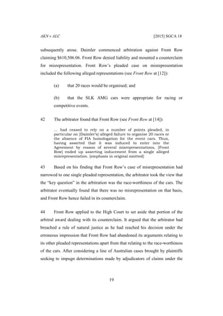 AKN v ALC [2015] SGCA 18
19
subsequently arose. Daimler commenced arbitration against Front Row
claiming $610,506.06. Front Row denied liability and mounted a counterclaim
for misrepresentation. Front Row’s pleaded case on misrepresentation
included the following alleged representations (see Front Row at [12]):
(a) that 20 races would be organised; and
(b) that the SLK AMG cars were appropriate for racing or
competitive events.
42 The arbitrator found that Front Row (see Front Row at [14]):
… had ceased to rely on a number of points pleaded, in
particular on [Daimler’s] alleged failure to organise 20 races or
the absence of FIA homologation for the event cars. Thus,
having asserted that it was induced to enter into the
Agreement by reason of several misrepresentations, [Front
Row] ended up asserting inducement from a single alleged
misrepresentation. [emphasis in original omitted]
43 Based on his finding that Front Row’s case of misrepresentation had
narrowed to one single pleaded representation, the arbitrator took the view that
the “key question” in the arbitration was the race-worthiness of the cars. The
arbitrator eventually found that there was no misrepresentation on that basis,
and Front Row hence failed in its counterclaim.
44 Front Row applied to the High Court to set aside that portion of the
arbitral award dealing with its counterclaim. It argued that the arbitrator had
breached a rule of natural justice as he had reached his decision under the
erroneous impression that Front Row had abandoned its arguments relating to
its other pleaded representations apart from that relating to the race-worthiness
of the cars. After considering a line of Australian cases brought by plaintiffs
seeking to impugn determinations made by adjudicators of claims under the
 