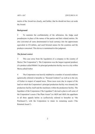 AKN v ALC [2015] SGCA 18
2
merits of the Award too closely, and further, that he should not have set aside
the Award.
Background
2 To maintain the confidentiality of the arbitration, the Judge used
pseudonyms in place of the names of the parties and their related entities. He
also converted all sums denominated in local currency into the approximate
equivalent in US dollars, and used fictional names for the countries and the
products concerned. This device is maintained in this judgment.
The factual context
3 This case arose from the liquidation of a company in the country of
Moria (“the Corporation”). The Corporation was the largest regional producer
of a product called Mithril. Its principal production facility was in a city within
Moria called Erebor.
4 The Corporation was heavily indebted to a number of secured creditors
(generically referred to hereafter as “Secured Creditors”) as well as to the city
of Erebor in respect of unpaid taxes. Those taxes were due in respect of the
land on which the Corporation’s principal production facility was situated, the
production facility itself and the machinery within the production facility. The
liquidator of the Corporation (“the Liquidator”) devised a plan to sell some of
the Corporation’s assets (“the Plant Assets”) to AKN and AKO, the appellants
in all three appeals before us (collectively referred to hereafter as “the
Purchasers”), with the Corporation to retain its remaining assets (“the
Retained Assets”).
 