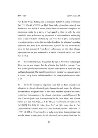 AKN v ALC [2015] SGCA 18
20
New South Wales Building and Construction Industry Security of Payment
Act 1999 (Act 46 of 1999), the High Court judge gleaned the principle that
there would be a breach of natural justice where the arbitrator disregarded the
submissions made by a party, or had regard to them in only the most
superficial sense without making any attempt to understand them and thereby
failed to deal with them substantively (see Front Row at [37]). Applying that
principle to the facts before him, the judge found that the arbitrator’s mistaken
impression that Front Row had abandoned a part of its case meant that he
never in fact considered Front Row’s submissions on the other pleaded
representations and this amounted to a breach of natural justice (see Front
Row at [46]).
45 It will immediately be evident that the facts in Front Row were unique.
There was no real dispute that the arbitrator had failed to consider Front
Row’s other pleaded representations because of his mistaken belief that they
had been abandoned. The fact of the arbitrator’s mistake was irrelevant except
to evince clearly that he had not considered the other pleaded representations
at all.
46 To fail to consider an important issue that has been pleaded in an
arbitration is a breach of natural justice because in such a case, the arbitrator
would not have brought his mind to bear on an important aspect of the dispute
before him. Consideration of the pleaded issues is an essential feature of the
rule of natural justice that is encapsulated in the Latin adage, audi alteram
partem (see also Soh Beng Tee & Co Pte Ltd v Fairmount Development Pte
Ltd [2007] 3 SLR(R) 86 (“Soh Beng Tee”) at [43], citing Gas & Fuel
Corporation of Victoria v Wood Hall Ltd & Leonard Pipeline Contractors Ltd
[1978] VR 385 at 386). Front Row is useful in so far as it demonstrates what
must be shown to make out a breach of natural justice on the basis that the
 