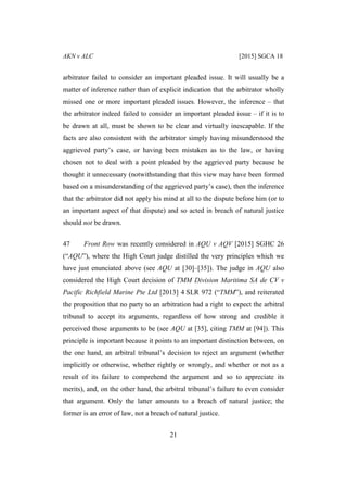 AKN v ALC [2015] SGCA 18
21
arbitrator failed to consider an important pleaded issue. It will usually be a
matter of inference rather than of explicit indication that the arbitrator wholly
missed one or more important pleaded issues. However, the inference – that
the arbitrator indeed failed to consider an important pleaded issue – if it is to
be drawn at all, must be shown to be clear and virtually inescapable. If the
facts are also consistent with the arbitrator simply having misunderstood the
aggrieved party’s case, or having been mistaken as to the law, or having
chosen not to deal with a point pleaded by the aggrieved party because he
thought it unnecessary (notwithstanding that this view may have been formed
based on a misunderstanding of the aggrieved party’s case), then the inference
that the arbitrator did not apply his mind at all to the dispute before him (or to
an important aspect of that dispute) and so acted in breach of natural justice
should not be drawn.
47 Front Row was recently considered in AQU v AQV [2015] SGHC 26
(“AQU”), where the High Court judge distilled the very principles which we
have just enunciated above (see AQU at [30]–[35]). The judge in AQU also
considered the High Court decision of TMM Division Maritima SA de CV v
Pacific Richfield Marine Pte Ltd [2013] 4 SLR 972 (“TMM”), and reiterated
the proposition that no party to an arbitration had a right to expect the arbitral
tribunal to accept its arguments, regardless of how strong and credible it
perceived those arguments to be (see AQU at [35], citing TMM at [94]). This
principle is important because it points to an important distinction between, on
the one hand, an arbitral tribunal’s decision to reject an argument (whether
implicitly or otherwise, whether rightly or wrongly, and whether or not as a
result of its failure to comprehend the argument and so to appreciate its
merits), and, on the other hand, the arbitral tribunal’s failure to even consider
that argument. Only the latter amounts to a breach of natural justice; the
former is an error of law, not a breach of natural justice.
 