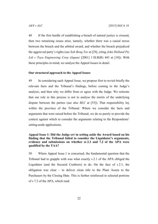 AKN v ALC [2015] SGCA 18
22
48 If the first hurdle of establishing a breach of natural justice is crossed,
then two remaining issues arise, namely, whether there was a causal nexus
between the breach and the arbitral award, and whether the breach prejudiced
the aggrieved party’s rights (see Soh Beng Tee at [29], citing John Holland Pty
Ltd v Toyo Engineering Corp (Japan) [2001] 1 SLR(R) 443 at [18]). With
these principles in mind, we analyse the Appeal Issues in detail.
Our structural approach to the Appeal Issues
49 In considering each Appeal Issue, we propose first to revisit briefly the
relevant facts and the Tribunal’s findings, before coming to the Judge’s
analysis, and then why we differ from or agree with the Judge. We reiterate
that our role in this process is not to analyse the merits of the underlying
dispute between the parties (see also BLC at [53]). That responsibility lay
within the province of the Tribunal. Where we consider the facts and
arguments that were raised before the Tribunal, we do so purely to provide the
context against which to consider the arguments relating to the Respondents’
setting-aside applications.
Appeal Issue 1: Did the Judge err in setting aside the Award based on his
finding that the Tribunal failed to consider the Liquidator’s arguments,
evidence and submissions on whether ss 2.1 and 7.2 of the APA were
qualified by the TAA?
50 Where Appeal Issue 1 is concerned, the fundamental question that the
Tribunal had to grapple with was what exactly s 2.1 of the APA obliged the
Liquidator (and the Secured Creditors) to do. On the face of s 2.1, the
obligation was clear – to deliver clean title to the Plant Assets to the
Purchasers by the Closing Date. This is further reinforced in selected portions
of s 7.2 of the APA, which read:
 