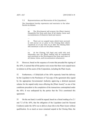 AKN v ALC [2015] SGCA 18
23
7.2 Representations and Warranties of the [Liquidator]
The [Liquidator] hereby represents and warrants to the other
Parties as follows:
…
(g) The [Purchasers] will acquire the [Plant Assets]
completely free from and clear of all claims, Liens and
encumbrances of whatever kind and nature.
…
(i) There are no unpaid taxes which have accrued
or will accrue on or prior to the Closing Date which
constitute or at any time on or after the Closing Date
will constitute a Lien on the [Plant Assets].
…
(n) At the Closing, full legal and valid title and
ownership over the [Plant Assets] will be transferred
and conveyed to the [Purchasers] free from and clear of
all claims, Liens, and encumbrances whatsoever.
51 However, based on the sequence of events that preceded the signing of
the APA, it seemed that all the parties were aware that there were unpaid taxes
in relation to all the assets of the Corporation, including the Plant Assets.
52 Furthermore, s 5.3(b)(iii)(4) of the APA expressly listed the delivery
by the Liquidator to the Purchasers of “[a] copy of the agreement duly signed
by the appropriate Governmental Authority approving a deferred payment
scheme for the unpaid realty taxes affecting the [Plant Assets]” as one of the
conditions precedent to the completion of the transactions contemplated under
the APA. It was undisputed by the parties that the TAA constituted this
agreement.
53 On the one hand, it could be argued, based on a literal reading of ss 2.1
and 7.2 of the APA, that the obligation of the Liquidator (and the Secured
Creditors) under the APA was to deliver clean title to the Plant Assets without
qualification. In as much as taxes remained unpaid at the Closing Date, the
 