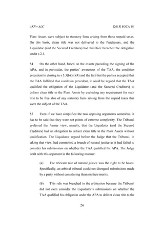 AKN v ALC [2015] SGCA 18
24
Plant Assets were subject to statutory liens arising from those unpaid taxes.
On this basis, clean title was not delivered to the Purchasers, and the
Liquidator (and the Secured Creditors) had therefore breached the obligation
under s 2.1.
54 On the other hand, based on the events preceding the signing of the
APA, and in particular, the parties’ awareness of the TAA, the condition
precedent to closing in s 5.3(b)(iii)(4) and the fact that the parties accepted that
the TAA fulfilled that condition precedent, it could be argued that the TAA
qualified the obligation of the Liquidator (and the Secured Creditors) to
deliver clean title to the Plant Assets by excluding any requirement for such
title to be free also of any statutory liens arising from the unpaid taxes that
were the subject of the TAA.
55 Even if we have simplified the two opposing arguments somewhat, it
has to be said that they were not points of extreme complexity. The Tribunal
preferred the former view, namely, that the Liquidator (and the Secured
Creditors) had an obligation to deliver clean title to the Plant Assets without
qualification. The Liquidator argued before the Judge that the Tribunal, in
taking that view, had committed a breach of natural justice as it had failed to
consider his submissions on whether the TAA qualified the APA. The Judge
dealt with this argument in the following manner:
(a) The relevant rule of natural justice was the right to be heard.
Specifically, an arbitral tribunal could not disregard submissions made
by a party without considering them on their merits.
(b) This rule was breached in the arbitration because the Tribunal
did not even consider the Liquidator’s submissions on whether the
TAA qualified his obligation under the APA to deliver clean title to the
 