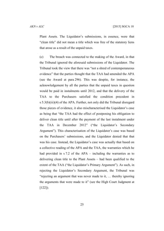 AKN v ALC [2015] SGCA 18
25
Plant Assets. The Liquidator’s submissions, in essence, were that
“clean title” did not mean a title which was free of the statutory liens
that arose as a result of the unpaid taxes.
(c) The breach was connected to the making of the Award, in that
the Tribunal ignored the aforesaid submissions of the Liquidator. The
Tribunal took the view that there was “not a shred of contemporaneous
evidence” that the parties thought that the TAA had amended the APA
(see the Award at para 296). This was despite, for instance, the
acknowledgement by all the parties that the unpaid taxes in question
would be paid in instalments until 2012, and that the delivery of the
TAA to the Purchasers satisfied the condition precedent in
s 5.3(b)(iii)(4) of the APA. Further, not only did the Tribunal disregard
those pieces of evidence, it also mischaracterised the Liquidator’s case
as being that “the TAA had the effect of postponing his obligation to
deliver clean title until after the payment of the last instalment under
the TAA in December 2012” (“the Liquidator’s Secondary
Argument”). This characterisation of the Liquidator’s case was based
on the Purchasers’ submissions, and the Liquidator denied that that
was his case. Instead, the Liquidator’s case was actually that based on
a collective reading of the APA and the TAA, the warranties which he
had provided in s 7.2 of the APA – including the warranties as to
delivering clean title to the Plant Assets – had been qualified to the
extent of the TAA (“the Liquidator’s Primary Argument”). As such, in
rejecting the Liquidator’s Secondary Argument, the Tribunal was
“rejecting an argument that was never made to it, … thereby ignoring
the arguments that were made to it” (see the High Court Judgment at
[122]).
 