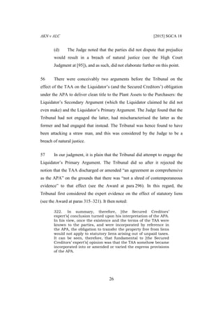 AKN v ALC [2015] SGCA 18
26
(d) The Judge noted that the parties did not dispute that prejudice
would result in a breach of natural justice (see the High Court
Judgment at [95]), and as such, did not elaborate further on this point.
56 There were conceivably two arguments before the Tribunal on the
effect of the TAA on the Liquidator’s (and the Secured Creditors’) obligation
under the APA to deliver clean title to the Plant Assets to the Purchasers: the
Liquidator’s Secondary Argument (which the Liquidator claimed he did not
even make) and the Liquidator’s Primary Argument. The Judge found that the
Tribunal had not engaged the latter, had mischaracterised the latter as the
former and had engaged that instead. The Tribunal was hence found to have
been attacking a straw man, and this was considered by the Judge to be a
breach of natural justice.
57 In our judgment, it is plain that the Tribunal did attempt to engage the
Liquidator’s Primary Argument. The Tribunal did so after it rejected the
notion that the TAA discharged or amended “an agreement as comprehensive
as the APA” on the grounds that there was “not a shred of contemporaneous
evidence” to that effect (see the Award at para 296). In this regard, the
Tribunal first considered the expert evidence on the effect of statutory liens
(see the Award at paras 315–321). It then noted:
322. In summary, therefore, [the Secured Creditors’
expert’s] conclusion turned upon his interpretation of the APA.
In his view, once the existence and the terms of the TAA were
known to the parties, and were incorporated by reference in
the APA, the obligation to transfer the property free from liens
would not apply to statutory liens arising out of unpaid taxes.
It can be seen, therefore, that fundamental to [the Secured
Creditors’ expert’s] opinion was that the TAA somehow became
incorporated into or amended or varied the express provisions
of the APA.
 