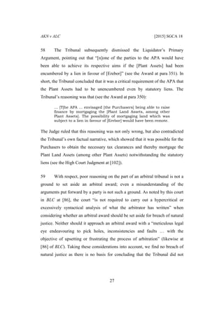 AKN v ALC [2015] SGCA 18
27
58 The Tribunal subsequently dismissed the Liquidator’s Primary
Argument, pointing out that “[n]one of the parties to the APA would have
been able to achieve its respective aims if the [Plant Assets] had been
encumbered by a lien in favour of [Erebor]” (see the Award at para 351). In
short, the Tribunal concluded that it was a critical requirement of the APA that
the Plant Assets had to be unencumbered even by statutory liens. The
Tribunal’s reasoning was that (see the Award at para 350):
… [T]he APA … envisaged [the Purchasers] being able to raise
finance by mortgaging the [Plant Land Assets, among other
Plant Assets]. The possibility of mortgaging land which was
subject to a lien in favour of [Erebor] would have been remote.
The Judge ruled that this reasoning was not only wrong, but also contradicted
the Tribunal’s own factual narrative, which showed that it was possible for the
Purchasers to obtain the necessary tax clearances and thereby mortgage the
Plant Land Assets (among other Plant Assets) notwithstanding the statutory
liens (see the High Court Judgment at [102]).
59 With respect, poor reasoning on the part of an arbitral tribunal is not a
ground to set aside an arbitral award; even a misunderstanding of the
arguments put forward by a party is not such a ground. As noted by this court
in BLC at [86], the court “is not required to carry out a hypercritical or
excessively syntactical analysis of what the arbitrator has written” when
considering whether an arbitral award should be set aside for breach of natural
justice. Neither should it approach an arbitral award with a “meticulous legal
eye endeavouring to pick holes, inconsistencies and faults … with the
objective of upsetting or frustrating the process of arbitration” (likewise at
[86] of BLC). Taking these considerations into account, we find no breach of
natural justice as there is no basis for concluding that the Tribunal did not
 