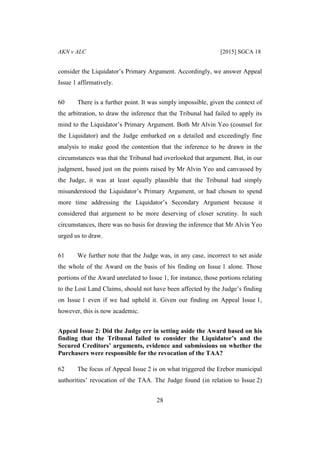 AKN v ALC [2015] SGCA 18
28
consider the Liquidator’s Primary Argument. Accordingly, we answer Appeal
Issue 1 affirmatively.
60 There is a further point. It was simply impossible, given the context of
the arbitration, to draw the inference that the Tribunal had failed to apply its
mind to the Liquidator’s Primary Argument. Both Mr Alvin Yeo (counsel for
the Liquidator) and the Judge embarked on a detailed and exceedingly fine
analysis to make good the contention that the inference to be drawn in the
circumstances was that the Tribunal had overlooked that argument. But, in our
judgment, based just on the points raised by Mr Alvin Yeo and canvassed by
the Judge, it was at least equally plausible that the Tribunal had simply
misunderstood the Liquidator’s Primary Argument, or had chosen to spend
more time addressing the Liquidator’s Secondary Argument because it
considered that argument to be more deserving of closer scrutiny. In such
circumstances, there was no basis for drawing the inference that Mr Alvin Yeo
urged us to draw.
61 We further note that the Judge was, in any case, incorrect to set aside
the whole of the Award on the basis of his finding on Issue 1 alone. Those
portions of the Award unrelated to Issue 1, for instance, those portions relating
to the Lost Land Claims, should not have been affected by the Judge’s finding
on Issue 1 even if we had upheld it. Given our finding on Appeal Issue 1,
however, this is now academic.
Appeal Issue 2: Did the Judge err in setting aside the Award based on his
finding that the Tribunal failed to consider the Liquidator’s and the
Secured Creditors’ arguments, evidence and submissions on whether the
Purchasers were responsible for the revocation of the TAA?
62 The focus of Appeal Issue 2 is on what triggered the Erebor municipal
authorities’ revocation of the TAA. The Judge found (in relation to Issue 2)
 