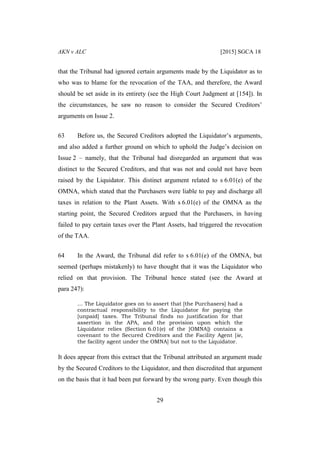 AKN v ALC [2015] SGCA 18
29
that the Tribunal had ignored certain arguments made by the Liquidator as to
who was to blame for the revocation of the TAA, and therefore, the Award
should be set aside in its entirety (see the High Court Judgment at [154]). In
the circumstances, he saw no reason to consider the Secured Creditors’
arguments on Issue 2.
63 Before us, the Secured Creditors adopted the Liquidator’s arguments,
and also added a further ground on which to uphold the Judge’s decision on
Issue 2 – namely, that the Tribunal had disregarded an argument that was
distinct to the Secured Creditors, and that was not and could not have been
raised by the Liquidator. This distinct argument related to s 6.01(e) of the
OMNA, which stated that the Purchasers were liable to pay and discharge all
taxes in relation to the Plant Assets. With s 6.01(e) of the OMNA as the
starting point, the Secured Creditors argued that the Purchasers, in having
failed to pay certain taxes over the Plant Assets, had triggered the revocation
of the TAA.
64 In the Award, the Tribunal did refer to s 6.01(e) of the OMNA, but
seemed (perhaps mistakenly) to have thought that it was the Liquidator who
relied on that provision. The Tribunal hence stated (see the Award at
para 247):
… The Liquidator goes on to assert that [the Purchasers] had a
contractual responsibility to the Liquidator for paying the
[unpaid] taxes. The Tribunal finds no justification for that
assertion in the APA, and the provision upon which the
Liquidator relies (Section 6.01(e) of the [OMNA]) contains a
covenant to the Secured Creditors and the Facility Agent [ie,
the facility agent under the OMNA] but not to the Liquidator.
It does appear from this extract that the Tribunal attributed an argument made
by the Secured Creditors to the Liquidator, and then discredited that argument
on the basis that it had been put forward by the wrong party. Even though this
 