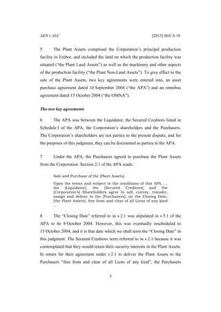 AKN v ALC [2015] SGCA 18
3
5 The Plant Assets comprised the Corporation’s principal production
facility in Erebor, and included the land on which the production facility was
situated (“the Plant Land Assets”) as well as the machinery and other aspects
of the production facility (“the Plant Non-Land Assets”). To give effect to the
sale of the Plant Assets, two key agreements were entered into, an asset
purchase agreement dated 10 September 2004 (“the APA”) and an omnibus
agreement dated 15 October 2004 (“the OMNA”).
The two key agreements
6 The APA was between the Liquidator, the Secured Creditors listed in
Schedule I of the APA, the Corporation’s shareholders and the Purchasers.
The Corporation’s shareholders are not parties to the present dispute, and for
the purposes of this judgment, they can be discounted as parties to the APA.
7 Under the APA, the Purchasers agreed to purchase the Plant Assets
from the Corporation. Section 2.1 of the APA reads:
Sale and Purchase of the [Plant Assets]
Upon the terms and subject to the conditions of this APA, …
the [Liquidator], the [Secured Creditors] and the
[Corporation’s] Shareholders agree to sell, convey, transfer,
assign and deliver to the [Purchasers], on the Closing Date,
[the Plant Assets], free from and clear of all Liens of any kind
…
8 The “Closing Date” referred to in s 2.1 was stipulated in s 5.1 of the
APA to be 8 October 2004. However, this was eventually rescheduled to
15 October 2004, and it is that date which we shall term the “Closing Date” in
this judgment. The Secured Creditors were referred to in s 2.1 because it was
contemplated that they would retain their security interests in the Plant Assets.
In return for their agreement under s 2.1 to deliver the Plant Assets to the
Purchasers “free from and clear of all Liens of any kind”, the Purchasers
 
