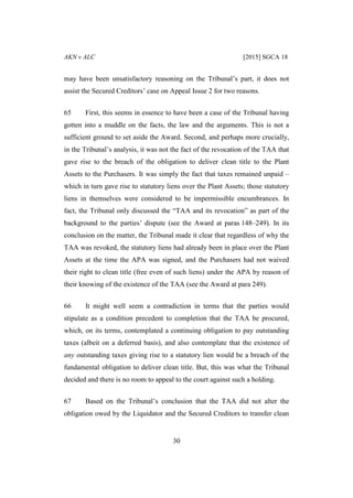 AKN v ALC [2015] SGCA 18
30
may have been unsatisfactory reasoning on the Tribunal’s part, it does not
assist the Secured Creditors’ case on Appeal Issue 2 for two reasons.
65 First, this seems in essence to have been a case of the Tribunal having
gotten into a muddle on the facts, the law and the arguments. This is not a
sufficient ground to set aside the Award. Second, and perhaps more crucially,
in the Tribunal’s analysis, it was not the fact of the revocation of the TAA that
gave rise to the breach of the obligation to deliver clean title to the Plant
Assets to the Purchasers. It was simply the fact that taxes remained unpaid –
which in turn gave rise to statutory liens over the Plant Assets; those statutory
liens in themselves were considered to be impermissible encumbrances. In
fact, the Tribunal only discussed the “TAA and its revocation” as part of the
background to the parties’ dispute (see the Award at paras 148–249). In its
conclusion on the matter, the Tribunal made it clear that regardless of why the
TAA was revoked, the statutory liens had already been in place over the Plant
Assets at the time the APA was signed, and the Purchasers had not waived
their right to clean title (free even of such liens) under the APA by reason of
their knowing of the existence of the TAA (see the Award at para 249).
66 It might well seem a contradiction in terms that the parties would
stipulate as a condition precedent to completion that the TAA be procured,
which, on its terms, contemplated a continuing obligation to pay outstanding
taxes (albeit on a deferred basis), and also contemplate that the existence of
any outstanding taxes giving rise to a statutory lien would be a breach of the
fundamental obligation to deliver clean title. But, this was what the Tribunal
decided and there is no room to appeal to the court against such a holding.
67 Based on the Tribunal’s conclusion that the TAA did not alter the
obligation owed by the Liquidator and the Secured Creditors to transfer clean
 