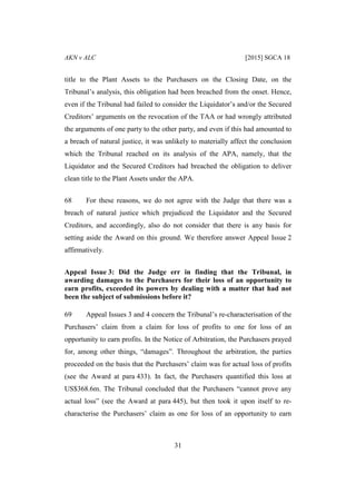AKN v ALC [2015] SGCA 18
31
title to the Plant Assets to the Purchasers on the Closing Date, on the
Tribunal’s analysis, this obligation had been breached from the onset. Hence,
even if the Tribunal had failed to consider the Liquidator’s and/or the Secured
Creditors’ arguments on the revocation of the TAA or had wrongly attributed
the arguments of one party to the other party, and even if this had amounted to
a breach of natural justice, it was unlikely to materially affect the conclusion
which the Tribunal reached on its analysis of the APA, namely, that the
Liquidator and the Secured Creditors had breached the obligation to deliver
clean title to the Plant Assets under the APA.
68 For these reasons, we do not agree with the Judge that there was a
breach of natural justice which prejudiced the Liquidator and the Secured
Creditors, and accordingly, also do not consider that there is any basis for
setting aside the Award on this ground. We therefore answer Appeal Issue 2
affirmatively.
Appeal Issue 3: Did the Judge err in finding that the Tribunal, in
awarding damages to the Purchasers for their loss of an opportunity to
earn profits, exceeded its powers by dealing with a matter that had not
been the subject of submissions before it?
69 Appeal Issues 3 and 4 concern the Tribunal’s re-characterisation of the
Purchasers’ claim from a claim for loss of profits to one for loss of an
opportunity to earn profits. In the Notice of Arbitration, the Purchasers prayed
for, among other things, “damages”. Throughout the arbitration, the parties
proceeded on the basis that the Purchasers’ claim was for actual loss of profits
(see the Award at para 433). In fact, the Purchasers quantified this loss at
US$368.6m. The Tribunal concluded that the Purchasers “cannot prove any
actual loss” (see the Award at para 445), but then took it upon itself to re-
characterise the Purchasers’ claim as one for loss of an opportunity to earn
 