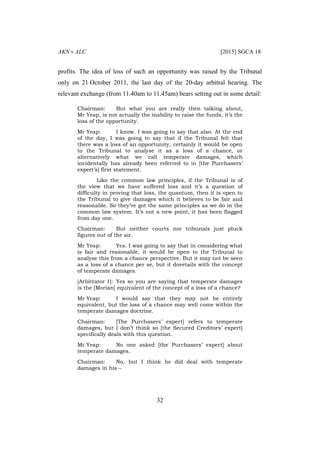 AKN v ALC [2015] SGCA 18
32
profits. The idea of loss of such an opportunity was raised by the Tribunal
only on 21 October 2011, the last day of the 20-day arbitral hearing. The
relevant exchange (from 11.40am to 11.45am) bears setting out in some detail:
Chairman: But what you are really then talking about,
Mr Yeap, is not actually the inability to raise the funds, it’s the
loss of the opportunity.
Mr Yeap: I know. I was going to say that also. At the end
of the day, I was going to say that if the Tribunal felt that
there was a loss of an opportunity, certainly it would be open
to the Tribunal to analyse it as a loss of a chance, or
alternatively what we call temperate damages, which
incidentally has already been referred to in [the Purchasers’
expert’s] first statement.
Like the common law principles, if the Tribunal is of
the view that we have suffered loss and it’s a question of
difficulty in proving that loss, the quantum, then it is open to
the Tribunal to give damages which it believes to be fair and
reasonable. So they’ve got the same principles as we do in the
common law system. It’s not a new point, it has been flagged
from day one.
Chairman: But neither courts nor tribunals just pluck
figures out of the air.
Mr Yeap: Yes. I was going to say that in considering what
is fair and reasonable, it would be open to the Tribunal to
analyse this from a chance perspective. But it may not be seen
as a loss of a chance per se, but it dovetails with the concept
of temperate damages.
[Arbitrator 1]: Yes so you are saying that temperate damages
is the [Morian] equivalent of the concept of a loss of a chance?
Mr Yeap: I would say that they may not be entirely
equivalent, but the loss of a chance may well come within the
temperate damages doctrine.
Chairman: [The Purchasers’ expert] refers to temperate
damages, but I don’t think so [the Secured Creditors’ expert]
specifically deals with this question.
Mr Yeap: No one asked [the Purchasers’ expert] about
temperate damages.
Chairman: No, but I think he did deal with temperate
damages in his –
 