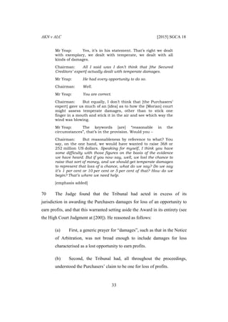 AKN v ALC [2015] SGCA 18
33
Mr Yeap: Yes, it’s in his statement. That’s right we dealt
with exemplary, we dealt with temperate, we dealt with all
kinds of damages.
Chairman: All I said was I don’t think that [the Secured
Creditors’ expert] actually dealt with temperate damages.
Mr Yeap: He had every opportunity to do so.
Chairman: Well.
Mr Yeap: You are correct.
Chairman: But equally, I don’t think that [the Purchasers’
expert] gave us much of an [idea] as to how the [Morian] court
might assess temperate damages, other than to stick one
finger in a mouth and stick it in the air and see which way the
wind was blowing.
Mr Yeap: The keywords [are] “reasonable in the
circumstances”, that’s in the provision. Would you –
Chairman: But reasonableness by reference to what? You
say, on the one hand, we would have wanted to raise 368 or
252 million US dollars. Speaking for myself, I think you have
some difficulty with those figures on the basis of the evidence
we have heard. But if you now say, well, we lost the chance to
raise that sort of money, and we should get temperate damages
to represent that loss of a chance, what do we say? Do we say
it’s 1 per cent or 10 per cent or 5 per cent of that? How do we
begin? That’s where we need help.
[emphasis added]
70 The Judge found that the Tribunal had acted in excess of its
jurisdiction in awarding the Purchasers damages for loss of an opportunity to
earn profits, and that this warranted setting aside the Award in its entirety (see
the High Court Judgment at [200]). He reasoned as follows:
(a) First, a generic prayer for “damages”, such as that in the Notice
of Arbitration, was not broad enough to include damages for loss
characterised as a lost opportunity to earn profits.
(b) Second, the Tribunal had, all throughout the proceedings,
understood the Purchasers’ claim to be one for loss of profits.
 