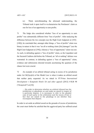 AKN v ALC [2015] SGCA 18
34
(c) Third, notwithstanding the aforesaid understanding, the
Tribunal took it upon itself to re-characterise the Purchasers’ claim as
one for loss of an opportunity to earn profits.
71 The Judge also considered whether “loss of an opportunity to earn
profits” was substantially different from “loss of profits”. After analysing the
difference between the two concepts (see the High Court Judgment at [183]–
[188]), he concluded that, amongst other things, a “loss of profits” claim was
binary in nature in that it was “an all or nothing claim [for] damages” (see the
High Court Judgment at [194]), whereas a “loss of opportunity” claim was not.
As such, in defending against a “loss of profits” claim, as the Liquidator and
the Secured Creditors did before the Tribunal, an “all or nothing” defence was
warranted. In contrast, in defending against a “loss of opportunity” claim,
evidence and submissions directed towards ascertaining the quantum of the
chance lost were crucial.
72 An example of an arbitral tribunal acting in excess of its jurisdiction
under Art 34(2)(a)(iii) of the Model Law is when it makes an arbitral award
that neither party requested. As we stated in PT Prima International
Development v Kempinski Hotels SA and other appeals [2012] 4 SLR 98
(“Kempinski”) at [34]:
… [I]n order to determine whether an arbitral tribunal has the
jurisdiction to adjudicate on and make an award in respect of
a particular dispute, it is necessary to refer to the pleaded
case of each party to the arbitration and the issues of law or
fact that are raised in the pleadings to see whether they
encompass that dispute.
In order to set aside an arbitral award on the grounds of excess of jurisdiction,
the court must further be satisfied that the aggrieved party has suffered actual
 