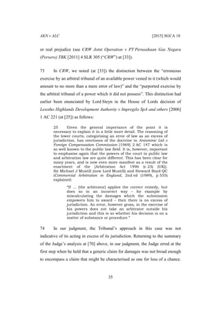 AKN v ALC [2015] SGCA 18
35
or real prejudice (see CRW Joint Operation v PT Perusahaan Gas Negara
(Persero) TBK [2011] 4 SLR 305 (“CRW”) at [33]).
73 In CRW, we noted (at [33]) the distinction between the “erroneous
exercise by an arbitral tribunal of an available power vested in it (which would
amount to no more than a mere error of law)” and the “purported exercise by
the arbitral tribunal of a power which it did not possess”. This distinction had
earlier been enunciated by Lord Steyn in the House of Lords decision of
Lesotho Highlands Development Authority v Impregilo SpA and others [2006]
1 AC 221 (at [25]) as follows:
25 Given the general importance of the point it is
necessary to explain it in a little more detail. The reasoning of
the lower courts, categorising an error of law as an excess of
jurisdiction, has overtones of the doctrine in Anisminic Ltd v
Foreign Compensation Commission [1969] 2 AC 147 which is
so well known to the public law field. It is, however, important
to emphasise again that the powers of the court in public law
and arbitration law are quite different. This has been clear for
many years, and is now even more manifest as a result of the
enactment of the [Arbitration Act 1996 (c 23) (UK)].
Sir Michael J Mustill (now Lord Mustill) and Steward Boyd QC
(Commercial Arbitration in England, 2nd ed (1989), p 555)
explained:
“If ... [the arbitrator] applies the correct remedy, but
does so in an incorrect way – for example by
miscalculating the damages which the submission
empowers him to award – then there is no excess of
jurisdiction. An error, however gross, in the exercise of
his powers does not take an arbitrator outside his
jurisdiction and this is so whether his decision is on a
matter of substance or procedure.”
74 In our judgment, the Tribunal’s approach in this case was not
indicative of its acting in excess of its jurisdiction. Returning to the summary
of the Judge’s analysis at [70] above, in our judgment, the Judge erred at the
first step when he held that a generic claim for damages was not broad enough
to encompass a claim that might be characterised as one for loss of a chance.
 