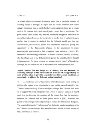 AKN v ALC [2015] SGCA 18
36
A generic claim for damages is nothing more than a particular manner of
asserting a right to damages. We agree with the second and third steps in the
Judge’s reasoning; but, as shall shortly become apparent, these go to issues
such as fair process, notice and natural justice, rather than to jurisdiction. The
point can be tested in this way: had the Purchasers brought an application to
amend their claim from one for lost profits to one for loss of a chance to earn
profits, then it cannot be doubted that the Tribunal would have had the
discretionary jurisdiction to permit this amendment, subject to giving due
opportunity to the Respondents affected by the amendment to make
consequential amendments in their respective cases and their evidence. We
emphasise “discretionary jurisdiction” to make it clear that it would, of course,
also have been open to the Tribunal not to permit the amendment if it thought
it inappropriate. For these reasons, we answer Appeal Issue 3 affirmatively,
although, for the reasons set out in the next section, nothing turns on this.
Appeal Issue 4: Did the Judge err in finding that the Tribunal, in
awarding damages to the Purchasers for their loss of an opportunity to
earn profits, failed to give the Liquidator and the Secured Creditors an
opportunity to address the Tribunal on that question?
75 As mentioned above, the potential of the Purchasers’ claim resting on
the loss of a chance or an opportunity to earn profits was only raised by the
Tribunal on the final day of the arbitral proceedings. The Tribunal then went
on to suggest that were it to proceed on a “loss of chance” analysis, it would
need help to determine the quantum of the chance lost (see the exchange
between the Tribunal and Mr Yeap quoted above at [69]). However, the
parties were never given the opportunity to address the Tribunal on that point.
The extent of the parties’ “submissions” on that point was their exchange with
the Tribunal extracted above. The Award followed and the relevant portion of
the Award reads as follows:
 