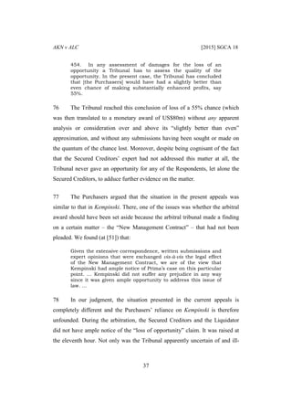 AKN v ALC [2015] SGCA 18
37
454. In any assessment of damages for the loss of an
opportunity a Tribunal has to assess the quality of the
opportunity. In the present case, the Tribunal has concluded
that [the Purchasers] would have had a slightly better than
even chance of making substantially enhanced profits, say
55%.
76 The Tribunal reached this conclusion of loss of a 55% chance (which
was then translated to a monetary award of US$80m) without any apparent
analysis or consideration over and above its “slightly better than even”
approximation, and without any submissions having been sought or made on
the quantum of the chance lost. Moreover, despite being cognisant of the fact
that the Secured Creditors’ expert had not addressed this matter at all, the
Tribunal never gave an opportunity for any of the Respondents, let alone the
Secured Creditors, to adduce further evidence on the matter.
77 The Purchasers argued that the situation in the present appeals was
similar to that in Kempinski. There, one of the issues was whether the arbitral
award should have been set aside because the arbitral tribunal made a finding
on a certain matter – the “New Management Contract” – that had not been
pleaded. We found (at [51]) that:
Given the extensive correspondence, written submissions and
expert opinions that were exchanged vis-à-vis the legal effect
of the New Management Contract, we are of the view that
Kempinski had ample notice of Prima’s case on this particular
point. … Kempinski did not suffer any prejudice in any way
since it was given ample opportunity to address this issue of
law. …
78 In our judgment, the situation presented in the current appeals is
completely different and the Purchasers’ reliance on Kempinski is therefore
unfounded. During the arbitration, the Secured Creditors and the Liquidator
did not have ample notice of the “loss of opportunity” claim. It was raised at
the eleventh hour. Not only was the Tribunal apparently uncertain of and ill-
 