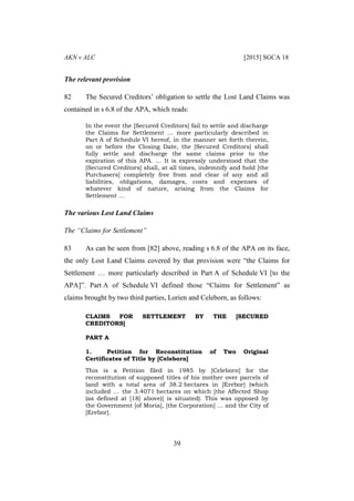 AKN v ALC [2015] SGCA 18
39
The relevant provision
82 The Secured Creditors’ obligation to settle the Lost Land Claims was
contained in s 6.8 of the APA, which reads:
In the event the [Secured Creditors] fail to settle and discharge
the Claims for Settlement … more particularly described in
Part A of Schedule VI hereof, in the manner set forth therein,
on or before the Closing Date, the [Secured Creditors] shall
fully settle and discharge the same claims prior to the
expiration of this APA. … It is expressly understood that the
[Secured Creditors] shall, at all times, indemnify and hold [the
Purchasers] completely free from and clear of any and all
liabilities, obligations, damages, costs and expenses of
whatever kind of nature, arising from the Claims for
Settlement …
The various Lost Land Claims
The “Claims for Settlement”
83 As can be seen from [82] above, reading s 6.8 of the APA on its face,
the only Lost Land Claims covered by that provision were “the Claims for
Settlement … more particularly described in Part A of Schedule VI [to the
APA]”. Part A of Schedule VI defined those “Claims for Settlement” as
claims brought by two third parties, Lorien and Celeborn, as follows:
CLAIMS FOR SETTLEMENT BY THE [SECURED
CREDITORS]
PART A
1. Petition for Reconstitution of Two Original
Certificates of Title by [Celeborn]
This is a Petition filed in 1985 by [Celeborn] for the
reconstitution of supposed titles of his mother over parcels of
land with a total area of 38.2 hectares in [Erebor] (which
included … the 3.4071 hectares on which [the Affected Shop
(as defined at [18] above)] is situated). This was opposed by
the Government [of Moria], [the Corporation] … and the City of
[Erebor].
 