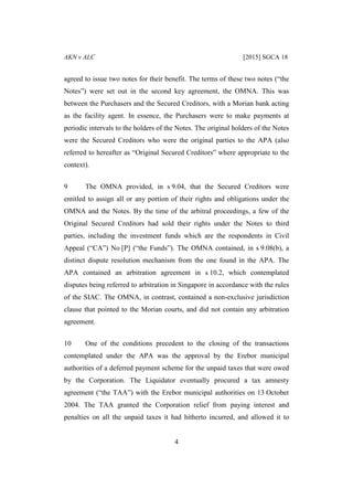 AKN v ALC [2015] SGCA 18
4
agreed to issue two notes for their benefit. The terms of these two notes (“the
Notes”) were set out in the second key agreement, the OMNA. This was
between the Purchasers and the Secured Creditors, with a Morian bank acting
as the facility agent. In essence, the Purchasers were to make payments at
periodic intervals to the holders of the Notes. The original holders of the Notes
were the Secured Creditors who were the original parties to the APA (also
referred to hereafter as “Original Secured Creditors” where appropriate to the
context).
9 The OMNA provided, in s 9.04, that the Secured Creditors were
entitled to assign all or any portion of their rights and obligations under the
OMNA and the Notes. By the time of the arbitral proceedings, a few of the
Original Secured Creditors had sold their rights under the Notes to third
parties, including the investment funds which are the respondents in Civil
Appeal (“CA”) No [P] (“the Funds”). The OMNA contained, in s 9.08(b), a
distinct dispute resolution mechanism from the one found in the APA. The
APA contained an arbitration agreement in s 10.2, which contemplated
disputes being referred to arbitration in Singapore in accordance with the rules
of the SIAC. The OMNA, in contrast, contained a non-exclusive jurisdiction
clause that pointed to the Morian courts, and did not contain any arbitration
agreement.
10 One of the conditions precedent to the closing of the transactions
contemplated under the APA was the approval by the Erebor municipal
authorities of a deferred payment scheme for the unpaid taxes that were owed
by the Corporation. The Liquidator eventually procured a tax amnesty
agreement (“the TAA”) with the Erebor municipal authorities on 13 October
2004. The TAA granted the Corporation relief from paying interest and
penalties on all the unpaid taxes it had hitherto incurred, and allowed it to
 
