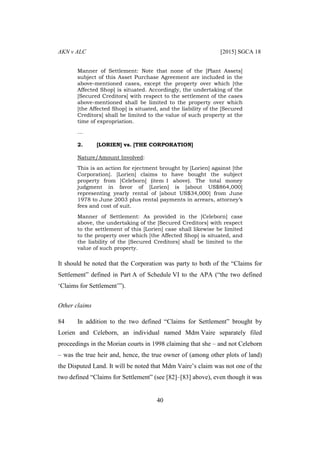 AKN v ALC [2015] SGCA 18
40
Manner of Settlement: Note that none of the [Plant Assets]
subject of this Asset Purchase Agreement are included in the
above-mentioned cases, except the property over which [the
Affected Shop] is situated. Accordingly, the undertaking of the
[Secured Creditors] with respect to the settlement of the cases
above-mentioned shall be limited to the property over which
[the Affected Shop] is situated, and the liability of the [Secured
Creditors] shall be limited to the value of such property at the
time of expropriation.
…
2. [LORIEN] vs. [THE CORPORATION]
Nature/Amount Involved:
This is an action for ejectment brought by [Lorien] against [the
Corporation]. [Lorien] claims to have bought the subject
property from [Celeborn] (item 1 above). The total money
judgment in favor of [Lorien] is [about US$864,000]
representing yearly rental of [about US$34,000] from June
1978 to June 2003 plus rental payments in arrears, attorney’s
fees and cost of suit.
Manner of Settlement: As provided in the [Celeborn] case
above, the undertaking of the [Secured Creditors] with respect
to the settlement of this [Lorien] case shall likewise be limited
to the property over which [the Affected Shop] is situated, and
the liability of the [Secured Creditors] shall be limited to the
value of such property.
It should be noted that the Corporation was party to both of the “Claims for
Settlement” defined in Part A of Schedule VI to the APA (“the two defined
‘Claims for Settlement’”).
Other claims
84 In addition to the two defined “Claims for Settlement” brought by
Lorien and Celeborn, an individual named Mdm Vaire separately filed
proceedings in the Morian courts in 1998 claiming that she – and not Celeborn
– was the true heir and, hence, the true owner of (among other plots of land)
the Disputed Land. It will be noted that Mdm Vaire’s claim was not one of the
two defined “Claims for Settlement” (see [82]–[83] above), even though it was
 