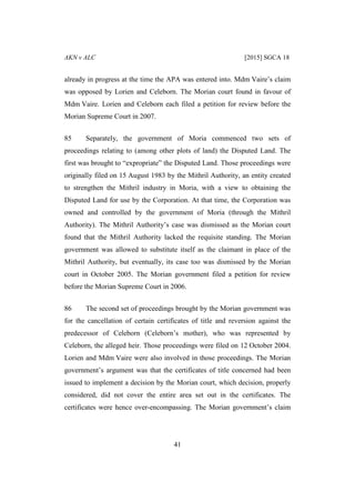 AKN v ALC [2015] SGCA 18
41
already in progress at the time the APA was entered into. Mdm Vaire’s claim
was opposed by Lorien and Celeborn. The Morian court found in favour of
Mdm Vaire. Lorien and Celeborn each filed a petition for review before the
Morian Supreme Court in 2007.
85 Separately, the government of Moria commenced two sets of
proceedings relating to (among other plots of land) the Disputed Land. The
first was brought to “expropriate” the Disputed Land. Those proceedings were
originally filed on 15 August 1983 by the Mithril Authority, an entity created
to strengthen the Mithril industry in Moria, with a view to obtaining the
Disputed Land for use by the Corporation. At that time, the Corporation was
owned and controlled by the government of Moria (through the Mithril
Authority). The Mithril Authority’s case was dismissed as the Morian court
found that the Mithril Authority lacked the requisite standing. The Morian
government was allowed to substitute itself as the claimant in place of the
Mithril Authority, but eventually, its case too was dismissed by the Morian
court in October 2005. The Morian government filed a petition for review
before the Morian Supreme Court in 2006.
86 The second set of proceedings brought by the Morian government was
for the cancellation of certain certificates of title and reversion against the
predecessor of Celeborn (Celeborn’s mother), who was represented by
Celeborn, the alleged heir. Those proceedings were filed on 12 October 2004.
Lorien and Mdm Vaire were also involved in those proceedings. The Morian
government’s argument was that the certificates of title concerned had been
issued to implement a decision by the Morian court, which decision, properly
considered, did not cover the entire area set out in the certificates. The
certificates were hence over-encompassing. The Morian government’s claim
 