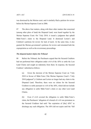 AKN v ALC [2015] SGCA 18
42
was dismissed by the Morian court, and it similarly filed a petition for review
before the Morian Supreme Court in 2006.
87 The above four matters, along with three other matters that concerned
(among other plots of land) the Disputed Land, were heard together by the
Morian Supreme Court. On 7 July 2010, it issued a judgment that upheld
Mdm Vaire’s claim to the Disputed Land. It dismissed Lorien’s and
Celeborn’s petitions for review for lack of merit. At the same time, it also
granted the Morian government’s petitions for review and reinstated both the
expropriation as well as the reversionary proceedings.
The disputed matters before the Tribunal
88 Before the Tribunal, the Purchasers argued that the Secured Creditors
had not performed their obligation under s 6.8 of the APA to settle the Lost
Land Claims and sought an indemnity from them. In response, the Secured
Creditors’ submitted as follows:
(a) Given the decision of the Morian Supreme Court on 7 July
2010 in favour of Mdm Vaire (“the Morian Supreme Court’s 7 July
2010 judgment”), Celeborn and Lorien no longer had any claim to the
Disputed Land. Therefore, there were no claims for the Secured
Creditors to settle pursuant to s 6.8 of the APA, which did not include
any obligation to settle Mdm Vaire’s claim or any other Lost Land
Claims.
(b) Even if s 6.8 covered the obligation to settle Mdm Vaire’s
claim, the Purchasers’ allegation of a breach of s 6.8 was premature as
the Secured Creditors had until “the expiration of [the] APA” to
discharge any such obligation. The APA did not expire until the “full
 