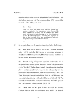 AKN v ALC [2015] SGCA 18
43
payment and discharge of all the obligations of the [Purchasers]”, and
that had not transpired yet. The expiration of the APA was provided
for in s 8.1 of the APA, which reads:
8.1 Term
This APA shall take effect from the date hereof and,
unless terminated in accordance with Section 8.2,
shall continue to be valid and in full force and effect
until full payment and discharge of all the obligations
of the [Purchasers] herein, including the payment in
full of the Purchase Price and settlement of all their
respective obligations under the [Notes].
…
89 As we see it, there were three pertinent questions before the Tribunal:
(a) First, what was the ambit of the Secured Creditors’ obligation
under s 6.8? In particular, did it extend to procuring a settlement of
other Lost Land Claims (especially Mdm Vaire’s claim) in addition to
the two defined “Claims for Settlement”?
(b) Second, arising from question (a) above, what was the size of
the plot of land covered by the Secured Creditors’ obligation under
s 6.8 of the APA? The Purchasers initially claimed that the size of the
plot of land concerned was 9.5 hectares, but subsequently took the
position that it was 6.05 hectares, with an alleged value of US$23.7m.
These figures may be contrasted with the figure of 3.4071 hectares that
was stated in the APA (see s 6.8 read with Part A of Schedule VI). The
Secured Creditors took the position that the size of the land in question
was 3.4071 hectares, valued at around US$16,300.
(c) Third, what was the point in time by which the Secured
Creditors had to fulfil their obligation under s 6.8? The Secured
 