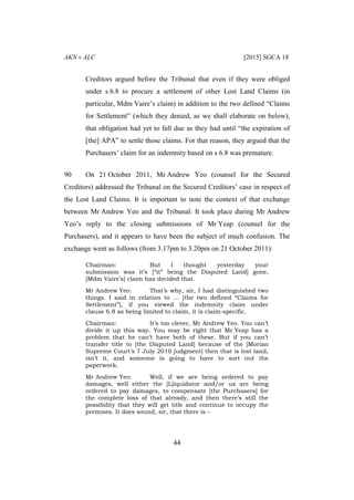 AKN v ALC [2015] SGCA 18
44
Creditors argued before the Tribunal that even if they were obliged
under s 6.8 to procure a settlement of other Lost Land Claims (in
particular, Mdm Vaire’s claim) in addition to the two defined “Claims
for Settlement” (which they denied, as we shall elaborate on below),
that obligation had yet to fall due as they had until “the expiration of
[the] APA” to settle those claims. For that reason, they argued that the
Purchasers’ claim for an indemnity based on s 6.8 was premature.
90 On 21 October 2011, Mr Andrew Yeo (counsel for the Secured
Creditors) addressed the Tribunal on the Secured Creditors’ case in respect of
the Lost Land Claims. It is important to note the context of that exchange
between Mr Andrew Yeo and the Tribunal. It took place during Mr Andrew
Yeo’s reply to the closing submissions of Mr Yeap (counsel for the
Purchasers), and it appears to have been the subject of much confusion. The
exchange went as follows (from 3.17pm to 3.20pm on 21 October 2011):
Chairman: But I thought yesterday your
submission was it’s [“it” being the Disputed Land] gone,
[Mdm Vaire’s] claim has decided that.
Mr Andrew Yeo: That’s why, sir, I had distinguished two
things. I said in relation to … [the two defined “Claims for
Settlement”], if you viewed the indemnity claim under
clause 6.8 as being limited to claim, it is claim-specific.
Chairman: It’s too clever, Mr Andrew Yeo. You can’t
divide it up this way. You may be right that Mr Yeap has a
problem that he can’t have both of these. But if you can’t
transfer title to [the Disputed Land] because of the [Morian
Supreme Court’s 7 July 2010 judgment] then that is lost land,
isn’t it, and someone is going to have to sort out the
paperwork.
Mr Andrew Yeo: Well, if we are being ordered to pay
damages, well either the [L]iquidator and/or us are being
ordered to pay damages, to compensate [the Purchasers] for
the complete loss of that already, and then there’s still the
possibility that they will get title and continue to occupy the
premises. It does sound, sir, that there is –
 