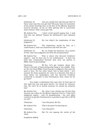 AKN v ALC [2015] SGCA 18
45
[Arbitrator 2]: Can you clarify how will they get title? Is
there some way they can get title? Because what we remember
of the earlier hearings was, in the face of the [Morian Supreme
Court’s] decision, as far as their getting title is concerned,
that’s history. They cannot get title.
Mr Andrew Yeo: I don’t recall myself saying that. I said
that [the two defined “Claims for Settlement”] were defeated
and –
[Arbitrator 2]: No, but what’s the implication of that
judgment?
Mr Andrew Yeo: The implication would be that, as I
understand it, with tax clearances and with the old –
[Arbitrator 2]: No, no, forget tax clearance. As a matter
of title, does that judgment not bind the [Corporation]?
Mr Andrew Yeo: That is where [the Secured Creditors’
expert] – and we have put in our submissions – it does not
bind [the Corporation] because they were not parties to
[Mdm Vaire’s] proceedings –
Chairman: Mr Yeo, let’s get realistic about this.
There’s this plot of land sitting slap bang in the middle. Now,
on the one hand [Mdm Vaire] has got a judgment that says the
land is hers. On the other hand, this is land which – let’s
assume for these purposes we come to a decision that this is
land which the [L]iquidator and the Secured Creditors
undertook to transfer to [the Purchasers]. Now, where do we
go there?
You make a submission that says that “at least part of
this land has lost and gone forever, it’s owned by someone
else. We can’t be in breach because it’s owned by someone
else”.
Mr Andrew Yeo: Sir, what I was raising was the fact that
because the orders [in the Morian Supreme Court’s 7 July 2010
judgment] require – and I’m paraphrasing – the sum effect
would be to get [the Purchasers] in a position to get title to SP-06
as well –
Chairman: I see that point, Mr Yeo.
Mr Andrew Yeo: That’s the point I’m focusing on.
Chairman: I see that point –
Mr Andrew Yeo: But I’m not arguing the merits of the
claim.
[emphasis added]
 