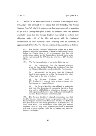 AKN v ALC [2015] SGCA 18
46
91 “SP-06” in the above extract was a reference to the Disputed Land.
Mr Andrew Yeo appeared to be saying that notwithstanding the Morian
Supreme Court’s 7 July 2010 judgment, the Purchasers were still in a position
to get title to (among other plots of land) the Disputed Land. The Tribunal
eventually found that the Secured Creditors had failed to perform their
obligation under s 6.8 of the APA and agreed with the Purchasers’
quantification of their indemnity claim, awarding them an indemnity of
approximately US$23.7m. The relevant portions of the Award read as follows:
473. The Secured Creditors’ obligations [under s 6.8] were
either to settle the [two defined “Claims for Settlement”] on or
before the Closing Date or, if, as happened, they had not
settled those claims by the Closing Date, to settle them prior
to the expiration of the APA, that is, prior to … 15th October
2012. …
474. [The Purchasers’] claim is put in the following way:
(a) the requirement that the Secured Creditor
settle the [two defined “Claims for Settlement”] so that
the [Disputed Land] is transferred to [the Purchasers];
(b) alternatively, in the event that the [Disputed
Land] is not transferred to [the Purchasers], the value
of that land at the time of its loss;
(c) the Secured Creditors have until …
15th October 2012 to settle those actions or to pay [the
Purchasers] in respect of them;
(d) the Secured Creditors are obliged to indemnify
and hold [the Purchasers] completely harmless from
any and/or [all] liabilities, obligations, damages, costs
and expenses of whatever kind and nature arising from
the [two defined “Claims for Settlement”].
475. The Secured Creditors’ original submission was that
the [Purchasers’ indemnity] claim was premature. However, in
his closing oral submissions Mr Andrew Yeo told the Tribunal
that the claim was “not really premature”, but that it was “a
dead claim now”. That submission relied upon [the Morian
Supreme Court’s 7 July 2010 judgment] in which it was held
that title to the [Disputed Land] did not belong to [Celeborn],
but to a third party.
 