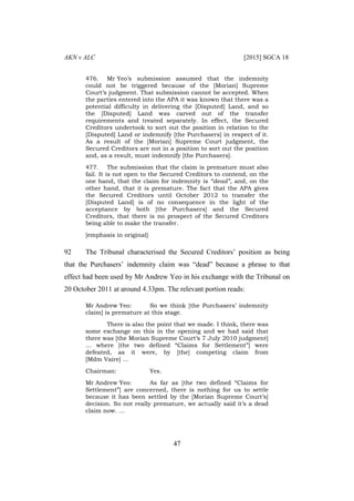 AKN v ALC [2015] SGCA 18
47
476. Mr Yeo’s submission assumed that the indemnity
could not be triggered because of the [Morian] Supreme
Court’s judgment. That submission cannot be accepted. When
the parties entered into the APA it was known that there was a
potential difficulty in delivering the [Disputed] Land, and so
the [Disputed] Land was carved out of the transfer
requirements and treated separately. In effect, the Secured
Creditors undertook to sort out the position in relation to the
[Disputed] Land or indemnify [the Purchasers] in respect of it.
As a result of the [Morian] Supreme Court judgment, the
Secured Creditors are not in a position to sort out the position
and, as a result, must indemnify [the Purchasers].
477. The submission that the claim is premature must also
fail. It is not open to the Secured Creditors to contend, on the
one hand, that the claim for indemnity is “dead”, and, on the
other hand, that it is premature. The fact that the APA gives
the Secured Creditors until October 2012 to transfer the
[Disputed Land] is of no consequence in the light of the
acceptance by both [the Purchasers] and the Secured
Creditors, that there is no prospect of the Secured Creditors
being able to make the transfer.
[emphasis in original]
92 The Tribunal characterised the Secured Creditors’ position as being
that the Purchasers’ indemnity claim was “dead” because a phrase to that
effect had been used by Mr Andrew Yeo in his exchange with the Tribunal on
20 October 2011 at around 4.33pm. The relevant portion reads:
Mr Andrew Yeo: So we think [the Purchasers’ indemnity
claim] is premature at this stage.
There is also the point that we made. I think, there was
some exchange on this in the opening and we had said that
there was [the Morian Supreme Court’s 7 July 2010 judgment]
… where [the two defined “Claims for Settlement”] were
defeated, as it were, by [the] competing claim from
[Mdm Vaire] …
Chairman: Yes.
Mr Andrew Yeo: As far as [the two defined “Claims for
Settlement”] are concerned, there is nothing for us to settle
because it has been settled by the [Morian Supreme Court’s]
decision. So not really premature, we actually said it’s a dead
claim now. …
 
