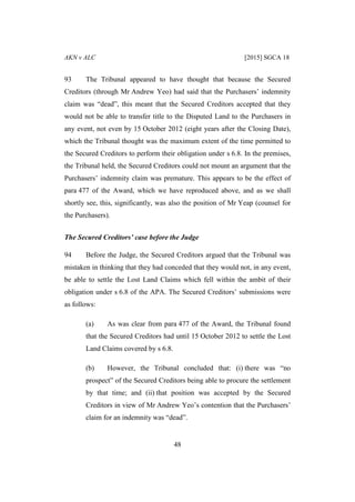 AKN v ALC [2015] SGCA 18
48
93 The Tribunal appeared to have thought that because the Secured
Creditors (through Mr Andrew Yeo) had said that the Purchasers’ indemnity
claim was “dead”, this meant that the Secured Creditors accepted that they
would not be able to transfer title to the Disputed Land to the Purchasers in
any event, not even by 15 October 2012 (eight years after the Closing Date),
which the Tribunal thought was the maximum extent of the time permitted to
the Secured Creditors to perform their obligation under s 6.8. In the premises,
the Tribunal held, the Secured Creditors could not mount an argument that the
Purchasers’ indemnity claim was premature. This appears to be the effect of
para 477 of the Award, which we have reproduced above, and as we shall
shortly see, this, significantly, was also the position of Mr Yeap (counsel for
the Purchasers).
The Secured Creditors’ case before the Judge
94 Before the Judge, the Secured Creditors argued that the Tribunal was
mistaken in thinking that they had conceded that they would not, in any event,
be able to settle the Lost Land Claims which fell within the ambit of their
obligation under s 6.8 of the APA. The Secured Creditors’ submissions were
as follows:
(a) As was clear from para 477 of the Award, the Tribunal found
that the Secured Creditors had until 15 October 2012 to settle the Lost
Land Claims covered by s 6.8.
(b) However, the Tribunal concluded that: (i) there was “no
prospect” of the Secured Creditors being able to procure the settlement
by that time; and (ii) that position was accepted by the Secured
Creditors in view of Mr Andrew Yeo’s contention that the Purchasers’
claim for an indemnity was “dead”.
 