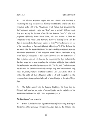 AKN v ALC [2015] SGCA 18
49
95 The Secured Creditors argued that the Tribunal was mistaken in
concluding that they had conceded that they would not be able to fulfil their
obligation under s 6.8 of the APA in any event. Rather, their contention that
the Purchasers’ indemnity claim was “dead” went to a wholly different point:
they were saying that because of the Morian Supreme Court’s 7 July 2010
judgment upholding Mdm Vaire’s claim, the two defined “Claims for
Settlement” were “dead”, and therefore, there was nothing under s 6.8 for
them to indemnify the Purchasers against as Mdm Vaire’s claim was not one
of the claims listed in Part A of Schedule VI to the APA. If the Tribunal did
not accept this, the Secured Creditors’ second or fall-back argument was that
the time for performance of their obligation under s 6.8 had yet to lapse in any
event. Hence, it was central to the Secured Creditors’ case that performance of
their obligation was not yet due, and the suggestion that they had conceded
that they would not be able to perform the obligation within the time available
for performance was directly contrary to this. The Secured Creditors argued
that because the Tribunal mistakenly thought they had conceded that they
would not, in any event, be able to resolve those Lost Land Claims which fell
within the ambit of their obligation under s 6.8 and proceeded on that
erroneous basis, this constituted a breach of natural justice in the vein of Front
Row.
96 The Judge agreed with the Secured Creditors. He found that the
Tribunal had breached the rules of natural justice to the prejudice of the
Secured Creditors (see the High Court Judgment at [242]).
The Purchasers’ case on appeal
97 Before us, the Purchasers argued that the Judge was wrong. Relying on
that portion of the exchange between Mr Andrew Yeo and the Tribunal cited
 