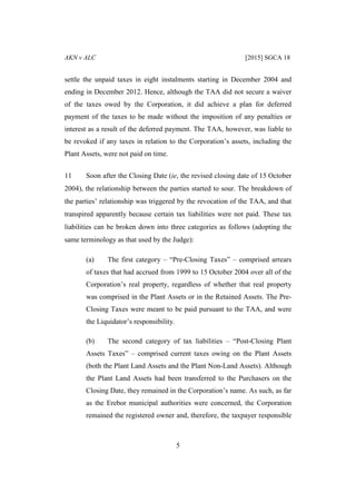 AKN v ALC [2015] SGCA 18
5
settle the unpaid taxes in eight instalments starting in December 2004 and
ending in December 2012. Hence, although the TAA did not secure a waiver
of the taxes owed by the Corporation, it did achieve a plan for deferred
payment of the taxes to be made without the imposition of any penalties or
interest as a result of the deferred payment. The TAA, however, was liable to
be revoked if any taxes in relation to the Corporation’s assets, including the
Plant Assets, were not paid on time.
11 Soon after the Closing Date (ie, the revised closing date of 15 October
2004), the relationship between the parties started to sour. The breakdown of
the parties’ relationship was triggered by the revocation of the TAA, and that
transpired apparently because certain tax liabilities were not paid. These tax
liabilities can be broken down into three categories as follows (adopting the
same terminology as that used by the Judge):
(a) The first category – “Pre-Closing Taxes” – comprised arrears
of taxes that had accrued from 1999 to 15 October 2004 over all of the
Corporation’s real property, regardless of whether that real property
was comprised in the Plant Assets or in the Retained Assets. The Pre-
Closing Taxes were meant to be paid pursuant to the TAA, and were
the Liquidator’s responsibility.
(b) The second category of tax liabilities – “Post-Closing Plant
Assets Taxes” – comprised current taxes owing on the Plant Assets
(both the Plant Land Assets and the Plant Non-Land Assets). Although
the Plant Land Assets had been transferred to the Purchasers on the
Closing Date, they remained in the Corporation’s name. As such, as far
as the Erebor municipal authorities were concerned, the Corporation
remained the registered owner and, therefore, the taxpayer responsible
 