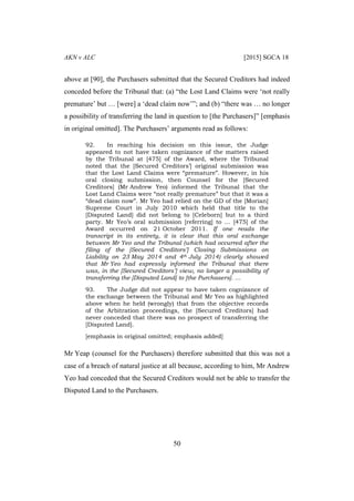 AKN v ALC [2015] SGCA 18
50
above at [90], the Purchasers submitted that the Secured Creditors had indeed
conceded before the Tribunal that: (a) “the Lost Land Claims were ‘not really
premature’ but … [were] a ‘dead claim now’”; and (b) “there was … no longer
a possibility of transferring the land in question to [the Purchasers]” [emphasis
in original omitted]. The Purchasers’ arguments read as follows:
92. In reaching his decision on this issue, the Judge
appeared to not have taken cognizance of the matters raised
by the Tribunal at [475] of the Award, where the Tribunal
noted that the [Secured Creditors’] original submission was
that the Lost Land Claims were “premature”. However, in his
oral closing submission, then Counsel for the [Secured
Creditors] (Mr Andrew Yeo) informed the Tribunal that the
Lost Land Claims were “not really premature” but that it was a
“dead claim now”. Mr Yeo had relied on the GD of the [Morian]
Supreme Court in July 2010 which held that title to the
[Disputed Land] did not belong to [Celeborn] but to a third
party. Mr Yeo’s oral submission [referring] to … [475] of the
Award occurred on 21 October 2011. If one reads the
transcript in its entirety, it is clear that this oral exchange
between Mr Yeo and the Tribunal (which had occurred after the
filing of the [Secured Creditors’] Closing Submissions on
Liability on 23 May 2014 and 4th July 2014) clearly showed
that Mr Yeo had expressly informed the Tribunal that there
was, in the [Secured Creditors’] view, no longer a possibility of
transferring the [Disputed Land] to [the Purchasers]. …
93. The Judge did not appear to have taken cognizance of
the exchange between the Tribunal and Mr Yeo as highlighted
above when he held (wrongly) that from the objective records
of the Arbitration proceedings, the [Secured Creditors] had
never conceded that there was no prospect of transferring the
[Disputed Land].
[emphasis in original omitted; emphasis added]
Mr Yeap (counsel for the Purchasers) therefore submitted that this was not a
case of a breach of natural justice at all because, according to him, Mr Andrew
Yeo had conceded that the Secured Creditors would not be able to transfer the
Disputed Land to the Purchasers.
 