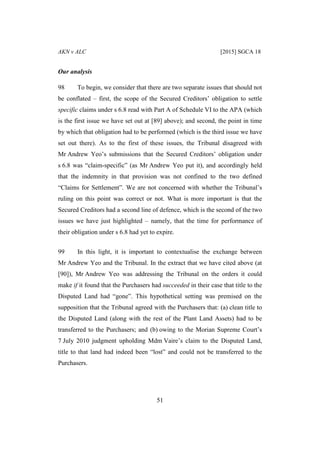 AKN v ALC [2015] SGCA 18
51
Our analysis
98 To begin, we consider that there are two separate issues that should not
be conflated – first, the scope of the Secured Creditors’ obligation to settle
specific claims under s 6.8 read with Part A of Schedule VI to the APA (which
is the first issue we have set out at [89] above); and second, the point in time
by which that obligation had to be performed (which is the third issue we have
set out there). As to the first of these issues, the Tribunal disagreed with
Mr Andrew Yeo’s submissions that the Secured Creditors’ obligation under
s 6.8 was “claim-specific” (as Mr Andrew Yeo put it), and accordingly held
that the indemnity in that provision was not confined to the two defined
“Claims for Settlement”. We are not concerned with whether the Tribunal’s
ruling on this point was correct or not. What is more important is that the
Secured Creditors had a second line of defence, which is the second of the two
issues we have just highlighted – namely, that the time for performance of
their obligation under s 6.8 had yet to expire.
99 In this light, it is important to contextualise the exchange between
Mr Andrew Yeo and the Tribunal. In the extract that we have cited above (at
[90]), Mr Andrew Yeo was addressing the Tribunal on the orders it could
make if it found that the Purchasers had succeeded in their case that title to the
Disputed Land had “gone”. This hypothetical setting was premised on the
supposition that the Tribunal agreed with the Purchasers that: (a) clean title to
the Disputed Land (along with the rest of the Plant Land Assets) had to be
transferred to the Purchasers; and (b) owing to the Morian Supreme Court’s
7 July 2010 judgment upholding Mdm Vaire’s claim to the Disputed Land,
title to that land had indeed been “lost” and could not be transferred to the
Purchasers.
 