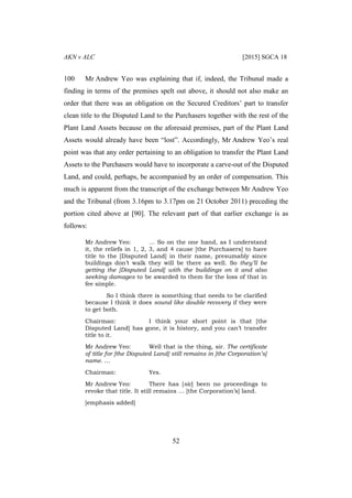 AKN v ALC [2015] SGCA 18
52
100 Mr Andrew Yeo was explaining that if, indeed, the Tribunal made a
finding in terms of the premises spelt out above, it should not also make an
order that there was an obligation on the Secured Creditors’ part to transfer
clean title to the Disputed Land to the Purchasers together with the rest of the
Plant Land Assets because on the aforesaid premises, part of the Plant Land
Assets would already have been “lost”. Accordingly, Mr Andrew Yeo’s real
point was that any order pertaining to an obligation to transfer the Plant Land
Assets to the Purchasers would have to incorporate a carve-out of the Disputed
Land, and could, perhaps, be accompanied by an order of compensation. This
much is apparent from the transcript of the exchange between Mr Andrew Yeo
and the Tribunal (from 3.16pm to 3.17pm on 21 October 2011) preceding the
portion cited above at [90]. The relevant part of that earlier exchange is as
follows:
Mr Andrew Yeo: … So on the one hand, as I understand
it, the reliefs in 1, 2, 3, and 4 cause [the Purchasers] to have
title to the [Disputed Land] in their name, presumably since
buildings don’t walk they will be there as well. So they’ll be
getting the [Disputed Land] with the buildings on it and also
seeking damages to be awarded to them for the loss of that in
fee simple.
So I think there is something that needs to be clarified
because I think it does sound like double recovery if they were
to get both.
Chairman: I think your short point is that [the
Disputed Land] has gone, it is history, and you can’t transfer
title to it.
Mr Andrew Yeo: Well that is the thing, sir. The certificate
of title for [the Disputed Land] still remains in [the Corporation’s]
name. …
Chairman: Yes.
Mr Andrew Yeo: There has [sic] been no proceedings to
revoke that title. It still remains … [the Corporation’s] land.
[emphasis added]
 