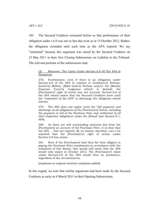 AKN v ALC [2015] SGCA 18
54
103 The Secured Creditors reiterated before us that performance of their
obligation under s 6.8 was not in fact due even as at 15 October 2012. Rather,
the obligation extended until such time as the APA expired. We say
“reiterated” because this argument was raised by the Secured Creditors on
23 May 2011 in their first Closing Submissions on Liability to the Tribunal.
The relevant portions of the submissions read:
(3) Moreover, The Claim Under Section 6.8 Of The APA Is
Premature
278. Furthermore, even if there is an obligation under
Section 6.8 of the APA in relation to [Celeborn’s] Petition,
[Lorien’s] Motion, [Mdm Vaire’s] Petition and/or the [Morian
Supreme Court’s] Judgment (which is denied), the
[Purchasers’] right of action has not accrued. Section 6.8 of
the APA clearly states that the Secured Creditors have until
the “expiration of the APA” to discharge the obligation stated
therein.
279. The APA does not expire until the “full payment and
discharge of all obligations of the [Purchasers] herein, including
the payment in full of the Purchase Price and settlement of all
their respective obligations under the [Notes]” (see Section 8.1,
APA).
280. As there are still outstanding amounts due from the
[Purchasers] on account of the Purchase Price, it is clear that
the APA … has not expired. By no means, therefore, can it be
asserted that the [Purchasers’] right of action under
Section 6.8 has arisen.
281. Even if the [Purchasers] had thus far been diligent in
paying the Purchase Price instalments in accordance with the
schedules of [the Notes], that would still mean that the APA
would only expire in October 2012. The [Purchasers’] claim
under Section 6.8 of the APA would thus be premature,
regardless of the circumstances.
[emphasis in original omitted; emphasis added]
In this regard, we note that similar arguments had been made by the Secured
Creditors as early as 8 March 2011 in their Opening Submissions.
 