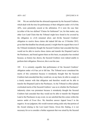 AKN v ALC [2015] SGCA 18
55
104 We are satisfied that the aforesaid arguments by the Secured Creditors,
which dealt with the time for performance of their obligation under s 6.8 of the
APA, were potentially crucial at the arbitration. If it were the case that:
(a) either of the two defined “Claims for Settlement” (or, for that matter, any
other Lost Land Claim that the Tribunal might have found to be covered by
the obligation in s 6.8) remained afoot; and (b) the Secured Creditors’
obligation to resolve those claims did indeed fall due on 15 October 2012,
given that that deadline has already passed, it might then be argued that even if
the Tribunal mistakenly thought the Secured Creditors had conceded that they
would not be able to resolve those claims and transfer the Disputed Land to
the Purchasers, and found against them on this basis, no prejudice has resulted
because, as history has shown, the Secured Creditors were indeed unable to
perform their obligation. However, this is not the case.
105 It is certainly arguable that performance of the Secured Creditors’
obligation under s 6.8 has yet to fall due. The Tribunal never considered the
merits of this contention because it mistakenly thought that the Secured
Creditors had conceded that they would not, on any basis, be able to comply in
a timely manner with that obligation and therefore would not be able to
transfer the Disputed Land to the Purchasers. As the Tribunal in effect plainly
overlooked merits of the Secured Creditors’ case as to whether the Purchasers’
indemnity claim was premature because it mistakenly thought the Secured
Creditors had conceded that they would not be able to transfer the Disputed
Land to the Purchasers in any event, we are satisfied that this comes within the
narrow ambit of Front Row. We therefore answer Appeal Issue 5 in the
negative. In our judgment, this would warrant setting aside only that portion of
the Award relating to the Lost Land Claims. Given this finding, it is not
necessary for us to consider a further argument that was raised by the Secured
 
