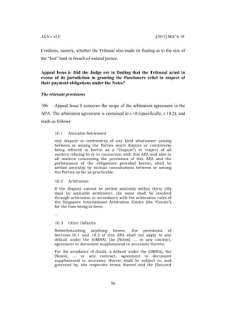 AKN v ALC [2015] SGCA 18
56
Creditors, namely, whether the Tribunal also made its finding as to the size of
the “lost” land in breach of natural justice.
Appeal Issue 6: Did the Judge err in finding that the Tribunal acted in
excess of its jurisdiction in granting the Purchasers relief in respect of
their payment obligations under the Notes?
The relevant provisions
106 Appeal Issue 6 concerns the scope of the arbitration agreement in the
APA. The arbitration agreement is contained in s 10 (specifically, s 10.2), and
reads as follows:
10.1 Amicable Settlement
Any dispute or controversy of any kind whatsoever arising
between or among the Parties (such dispute or controversy
being referred to herein as a “Dispute”) in respect of all
matters relating to or in connection with this APA and also in
all matters concerning the provisions of this APA and the
performance of the obligations provided herein, shall be
settled amicably by mutual consultations between or among
the Parties as far as practicable.
10.2 Arbitration
If the Dispute cannot be settled amicably within thirty (30)
days by amicable settlement, the same shall be resolved
through arbitration in accordance with the arbitration rules of
the Singapore International Arbitration Centre (the “Centre”)
for the time being in force.
…
10.3 Other Defaults
Notwithstanding anything herein, the provisions of
Sections 10.1 and 10.2 of this APA shall not apply to any
default under the [OMNA], the [Notes], … or any contract,
agreement or document supplemental or accessory thereto.
For the avoidance of doubt, a default under the [OMNA], the
[Notes], … or any contract, agreement or document
supplemental or accessory thereto shall be subject to, and
governed by, the respective terms thereof and the [Secured
 