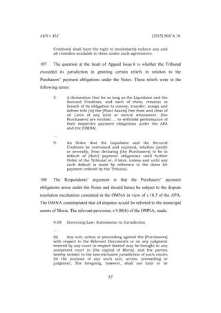AKN v ALC [2015] SGCA 18
57
Creditors] shall have the right to immediately enforce any and
all remedies available to them under such agreements.
107 The question at the heart of Appeal Issue 6 is whether the Tribunal
exceeded its jurisdiction in granting certain reliefs in relation to the
Purchasers’ payment obligations under the Notes. These reliefs were in the
following terms:
5. A declaration that for so long as the Liquidator and the
Secured Creditors, and each of them, remains in
breach of its obligation to convey, transfer, assign and
deliver title [to] the [Plant Assets] free from and clear of
all Liens of any kind or nature whatsoever, [the
Purchasers] are entitled … to withhold performance of
their respective payment obligations under the APA
and the [OMNA].
…
9. An Order that the Liquidator and the Secured
Creditors be restrained and enjoined, whether jointly
or severally, from declaring [the Purchasers] to be in
default of [their] payment obligations until further
Order of the Tribunal or, if later, unless and until any
such default is made by reference to the dates for
payment ordered by the Tribunal.
108 The Respondents’ argument is that the Purchasers’ payment
obligations arose under the Notes and should hence be subject to the dispute
resolution mechanism contained in the OMNA in view of s 10.3 of the APA.
The OMNA contemplated that all disputes would be referred to the municipal
courts of Moria. The relevant provision, s 9.08(b) of the OMNA, reads:
9.08 Governing Law; Submission to Jurisdiction
…
(b) Any suit, action or proceeding against the [Purchasers]
with respect to the Relevant Documents or on any judgment
entered by any court in respect thereof may be brought in any
competent court in [the capital of Moria], and the parties
hereby submit to the non-exclusive jurisdiction of such courts
for the purpose of any such suit, action, proceeding or
judgment. The foregoing, however, shall not limit or be
 